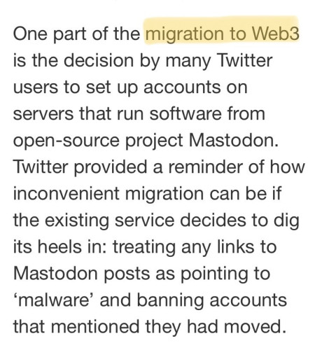 One part of the migration to Web3 is the decision by many Twitter users to set up accounts on servers that run software from open-source project Mastodon. Twitter provided a reminder of how inconvenient migration can be if the existing service decides to dig its heels in: treating any links to Mastodon posts as pointing to ‘malware’ and banning accounts that mentioned they had moved.