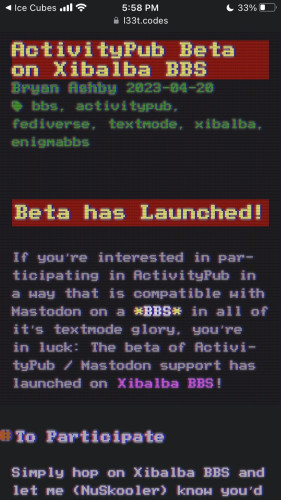 ActivityPub Beta on Xibalba BBS
Bryan Ashby 2023-04-20
 bbs, activitypub, fediverse, textmode, xibalba, enigmabbs
Beta has Launched!

If you’re interested in participating in ActivityPub in a way that is compatible with Mastodon on a BBS in all of it’s textmode glory, you’re in luck: The beta of ActivityPub / Mastodon support has launched on Xibalba BBS!