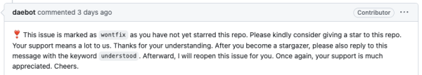 Screenshot of a GitHub comment.

daebot commented 3 days ago. Contributor.

❣️ This issue is marked as wontfix as you have not yet starred this repo. Please kindly consider giving a star to this repo. Your support means a lot to us. Thanks for your understanding. After you become a stargazer, please also reply to this message with the keyword understood. Afterward, I will reopen this issue for you. Once again, your support is much appreciated. Cheers.